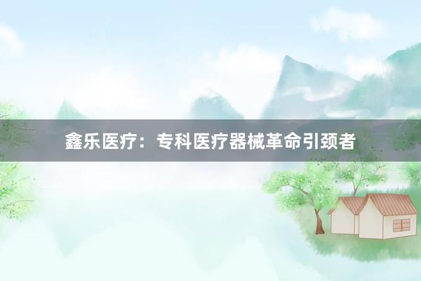 鑫乐医疗：专科医疗器械革命引颈者